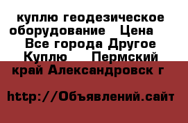 куплю геодезическое оборудование › Цена ­ - - Все города Другое » Куплю   . Пермский край,Александровск г.